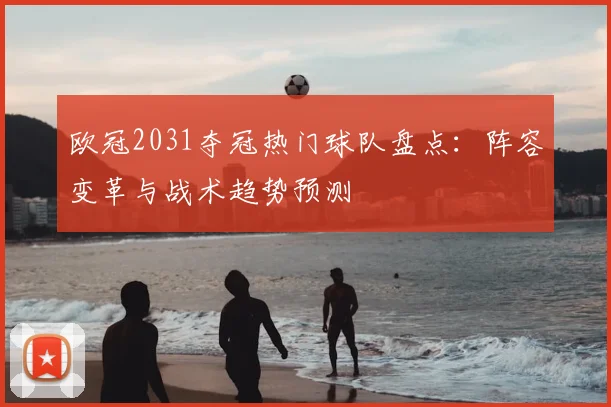 欧冠2031夺冠热门球队盘点：阵容变革与战术趋势预测