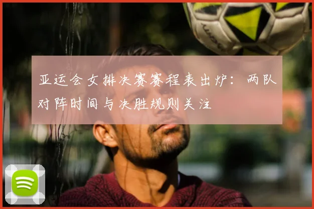 亚运会女排决赛赛程表出炉：两队对阵时间与决胜规则关注