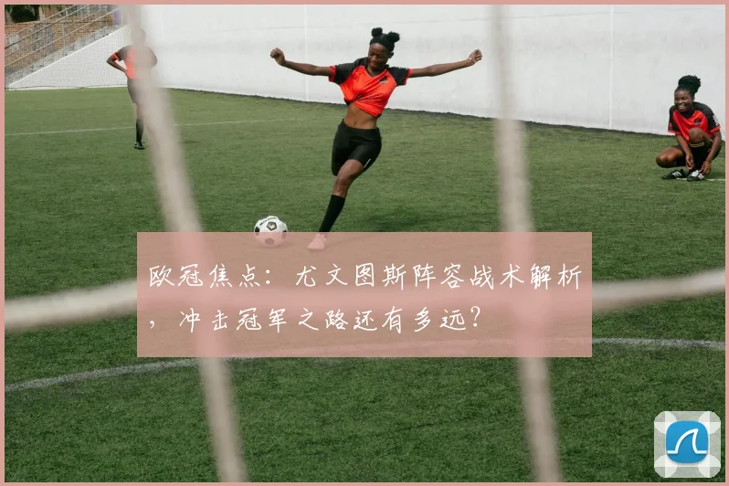 欧冠焦点：尤文图斯阵容战术解析，冲击冠军之路还有多远？