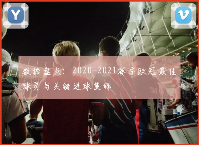 数据盘点：2020-2021赛季欧冠最佳球员与关键进球集锦