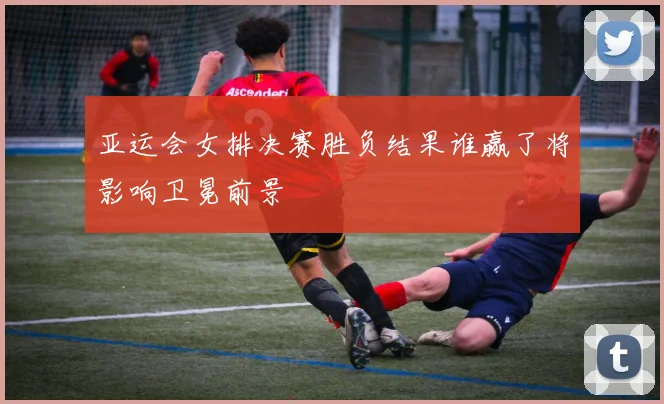 亚运会女排决赛胜负结果谁赢了将影响卫冕前景