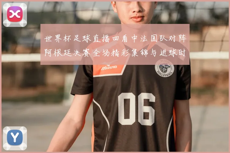 世界杯足球直播回看中法国队对阵阿根廷决赛全场精彩集锦与进球时刻