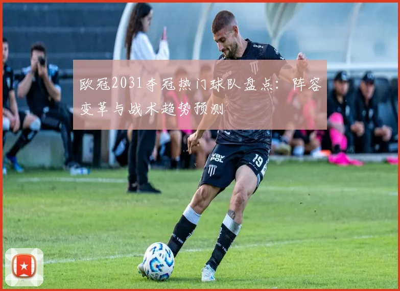 欧冠2031夺冠热门球队盘点：阵容变革与战术趋势预测