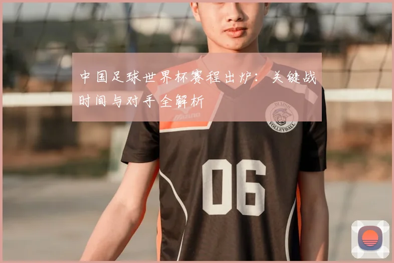 中国足球世界杯赛程出炉：关键战时间与对手全解析