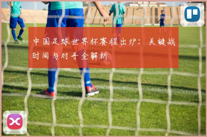 中国足球世界杯赛程出炉：关键战时间与对手全解析